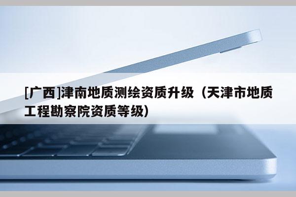 [廣西]津南地質(zhì)測繪資質(zhì)升級（天津市地質(zhì)工程勘察院資質(zhì)等級）