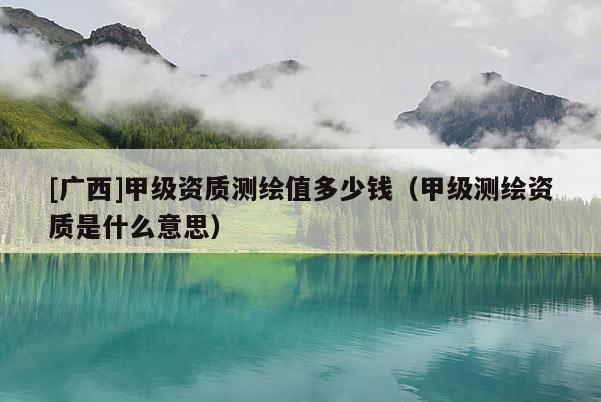 [廣西]甲級(jí)資質(zhì)測(cè)繪值多少錢（甲級(jí)測(cè)繪資質(zhì)是什么意思）