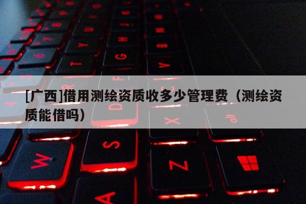 [廣西]借用測(cè)繪資質(zhì)收多少管理費(fèi)（測(cè)繪資質(zhì)能借嗎）