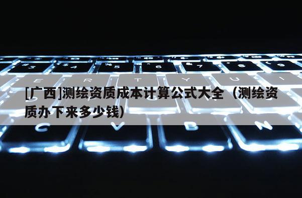 [廣西]測繪資質成本計算公式大全（測繪資質辦下來多少錢）