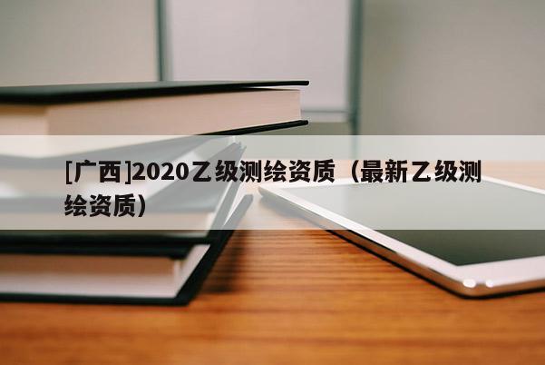 [廣西]2020乙級測繪資質(zhì)（最新乙級測繪資質(zhì)）