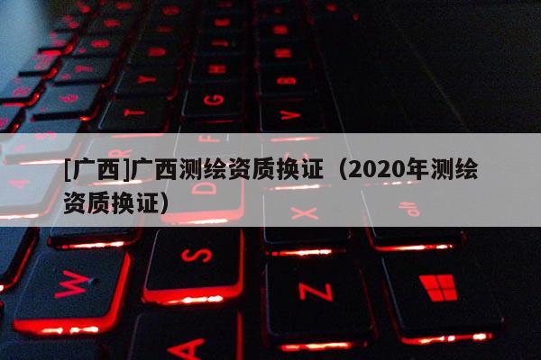 [廣西]廣西測(cè)繪資質(zhì)換證（2020年測(cè)繪資質(zhì)換證）