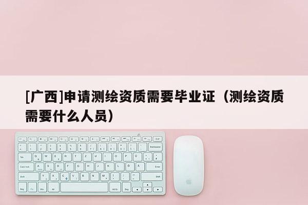 [廣西]申請測繪資質(zhì)需要畢業(yè)證（測繪資質(zhì)需要什么人員）