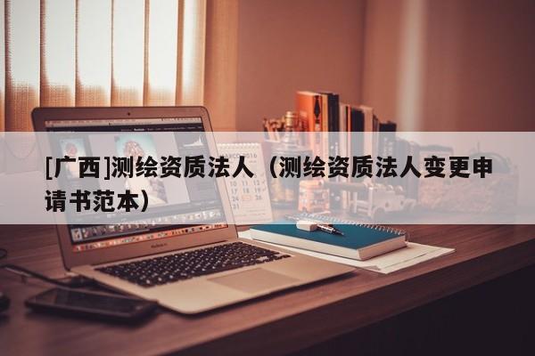 [廣西]測繪資質(zhì)法人（測繪資質(zhì)法人變更申請書范本）