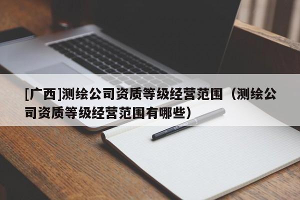 [廣西]測繪公司資質(zhì)等級經(jīng)營范圍（測繪公司資質(zhì)等級經(jīng)營范圍有哪些）