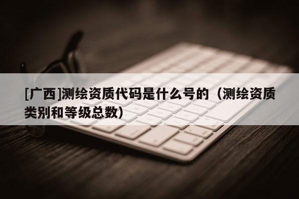 [廣西]測繪資質(zhì)代碼是什么號的（測繪資質(zhì)類別和等級總數(shù)）