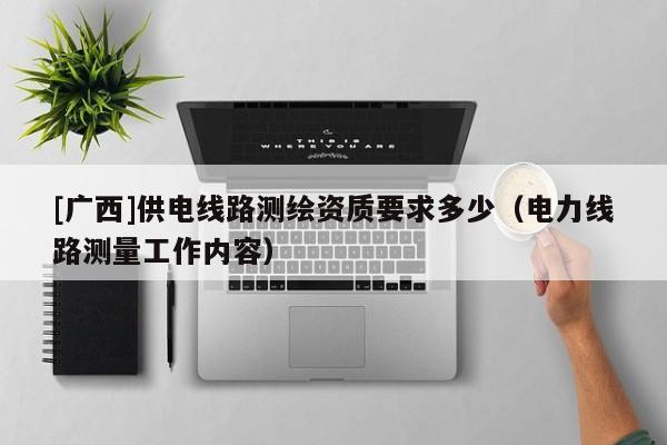 [廣西]供電線路測(cè)繪資質(zhì)要求多少（電力線路測(cè)量工作內(nèi)容）