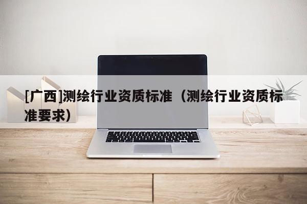 [廣西]測繪行業(yè)資質(zhì)標(biāo)準(zhǔn)（測繪行業(yè)資質(zhì)標(biāo)準(zhǔn)要求）