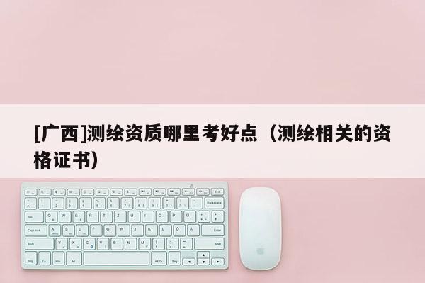 [廣西]測(cè)繪資質(zhì)哪里考好點(diǎn)（測(cè)繪相關(guān)的資格證書(shū)）