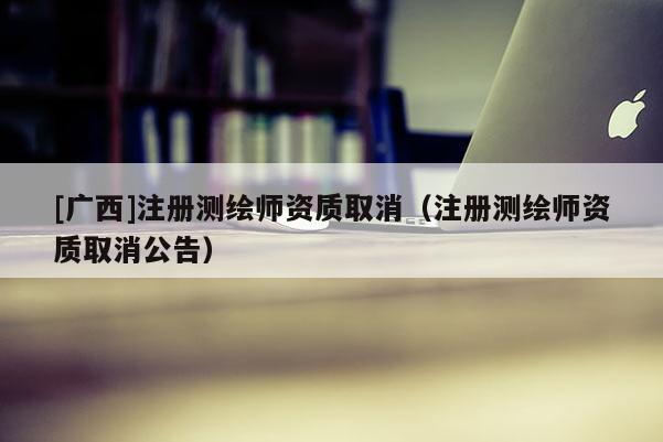 [廣西]注冊測繪師資質(zhì)取消（注冊測繪師資質(zhì)取消公告）
