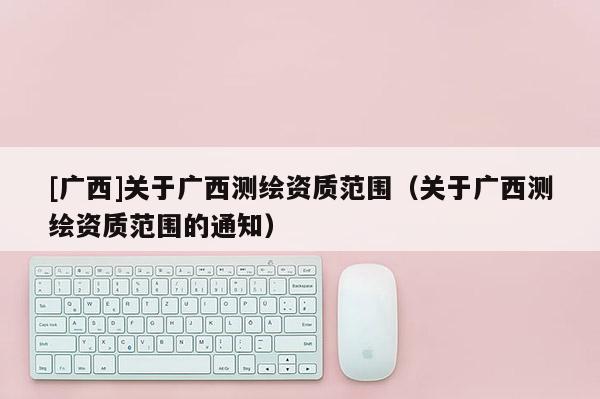 [廣西]關(guān)于廣西測(cè)繪資質(zhì)范圍（關(guān)于廣西測(cè)繪資質(zhì)范圍的通知）