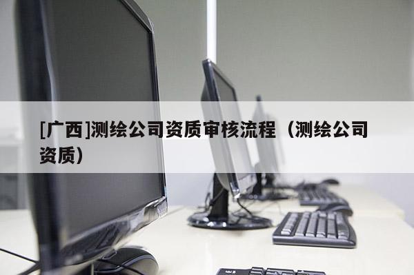 [廣西]測繪公司資質(zhì)審核流程（測繪公司 資質(zhì)）