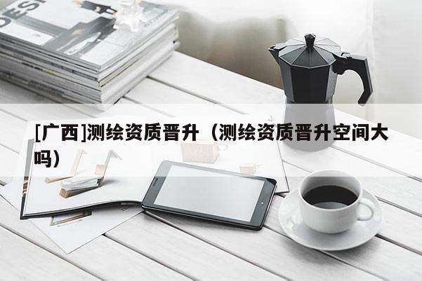 [廣西]測繪資質(zhì)晉升（測繪資質(zhì)晉升空間大嗎）