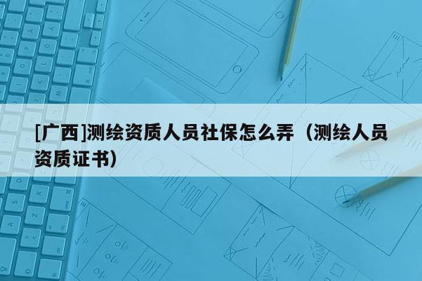 [廣西]測繪資質(zhì)人員社保怎么弄（測繪人員資質(zhì)證書）