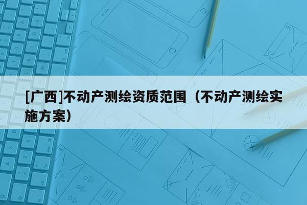 [廣西]不動產(chǎn)測繪資質(zhì)范圍（不動產(chǎn)測繪實施方案）