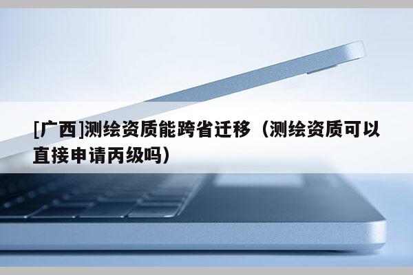 [廣西]測繪資質(zhì)能跨省遷移（測繪資質(zhì)可以直接申請丙級嗎）