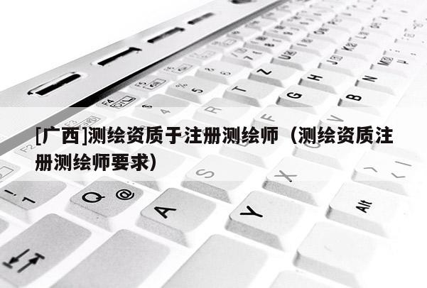 [廣西]測繪資質(zhì)于注冊測繪師（測繪資質(zhì)注冊測繪師要求）