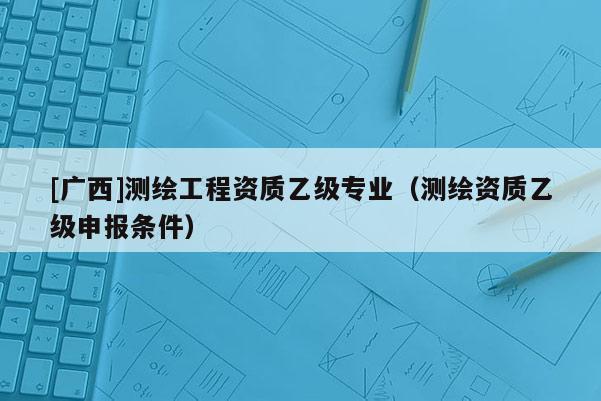 [廣西]測(cè)繪工程資質(zhì)乙級(jí)專業(yè)（測(cè)繪資質(zhì)乙級(jí)申報(bào)條件）