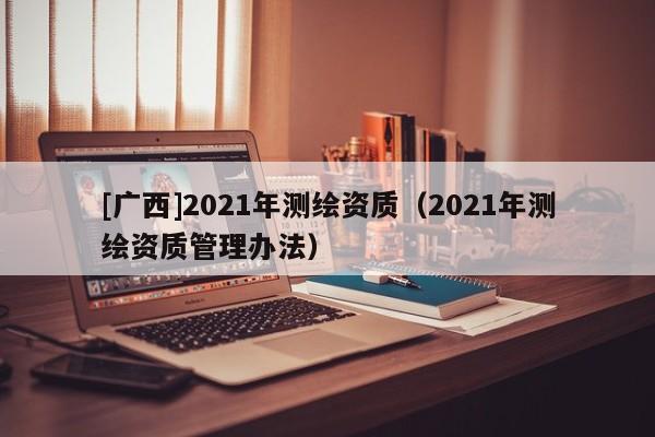 [廣西]2021年測繪資質(zhì)（2021年測繪資質(zhì)管理辦法）