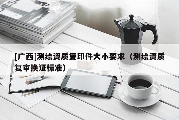 [廣西]測繪資質(zhì)復(fù)印件大小要求（測繪資質(zhì)復(fù)審換證標(biāo)準(zhǔn)）