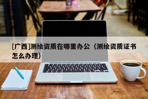 [廣西]測(cè)繪資質(zhì)在哪里辦公（測(cè)繪資質(zhì)證書(shū)怎么辦理）