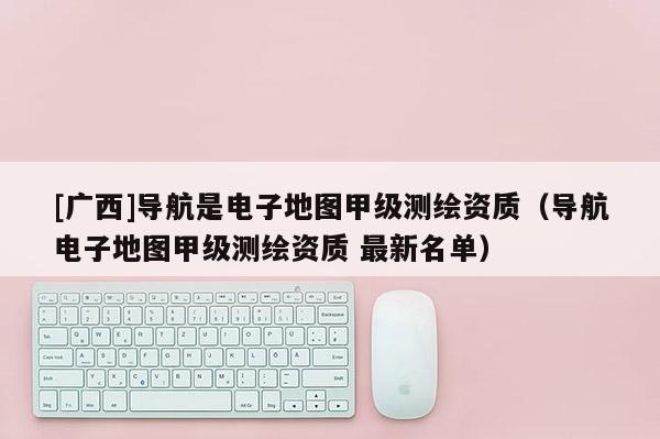 [廣西]導航是電子地圖甲級測繪資質(zhì)（導航電子地圖甲級測繪資質(zhì) 最新名單）