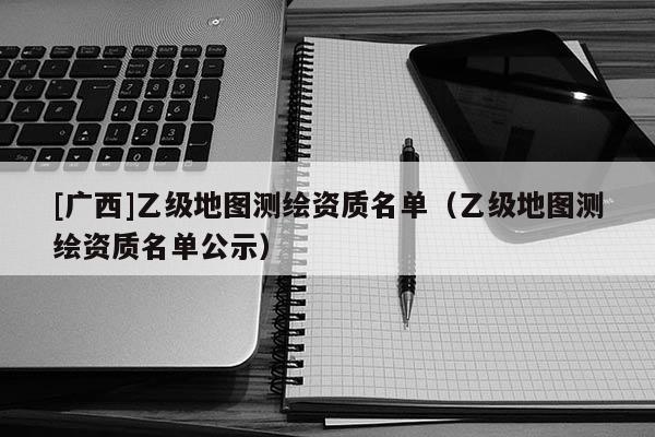 [廣西]乙級(jí)地圖測(cè)繪資質(zhì)名單（乙級(jí)地圖測(cè)繪資質(zhì)名單公示）