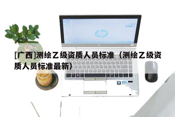 [廣西]測繪乙級資質(zhì)人員標(biāo)準(zhǔn)（測繪乙級資質(zhì)人員標(biāo)準(zhǔn)最新）