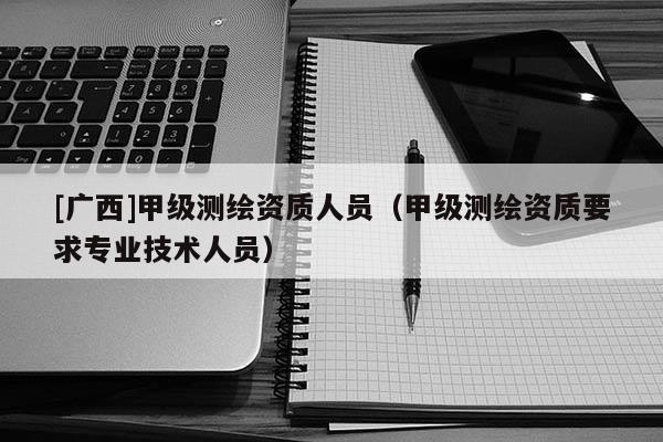 [廣西]甲級(jí)測(cè)繪資質(zhì)人員（甲級(jí)測(cè)繪資質(zhì)要求專業(yè)技術(shù)人員）