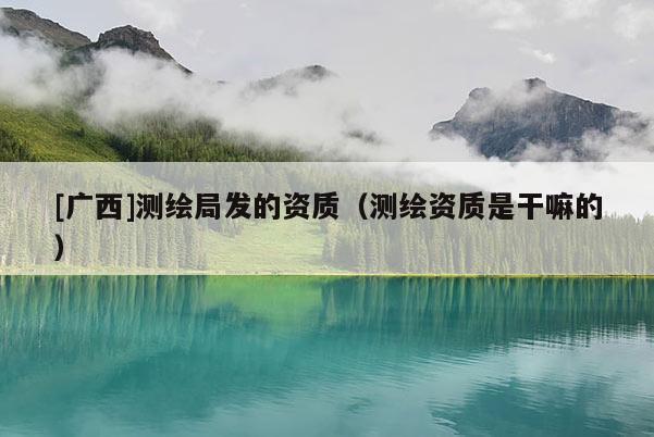 [廣西]測繪局發(fā)的資質(zhì)（測繪資質(zhì)是干嘛的）