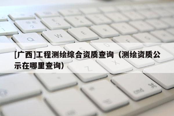 [廣西]工程測繪綜合資質(zhì)查詢（測繪資質(zhì)公示在哪里查詢）