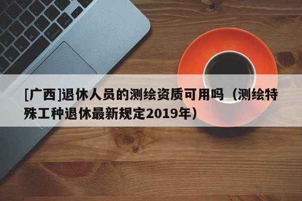 [廣西]退休人員的測(cè)繪資質(zhì)可用嗎（測(cè)繪特殊工種退休最新規(guī)定2019年）
