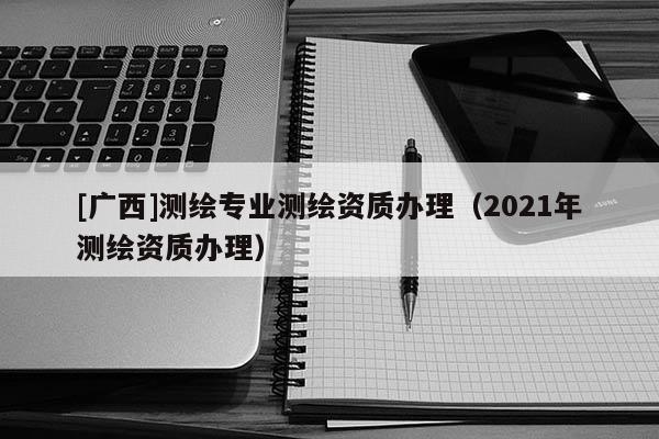 [廣西]測繪專業(yè)測繪資質(zhì)辦理（2021年測繪資質(zhì)辦理）