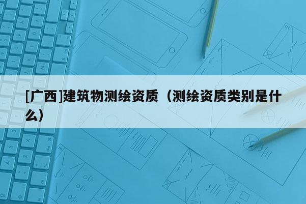 [廣西]建筑物測繪資質(zhì)（測繪資質(zhì)類別是什么）