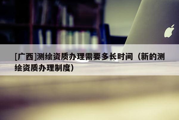 [廣西]測繪資質(zhì)辦理需要多長時(shí)間（新的測繪資質(zhì)辦理制度）