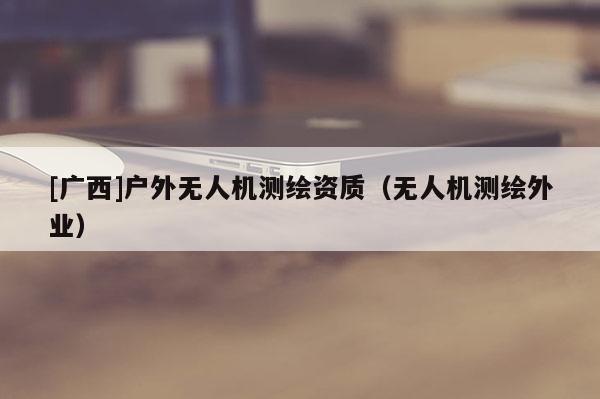 [廣西]戶外無人機(jī)測繪資質(zhì)（無人機(jī)測繪外業(yè)）