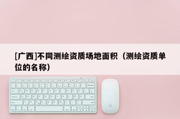 [廣西]不同測繪資質(zhì)場地面積（測繪資質(zhì)單位的名稱）