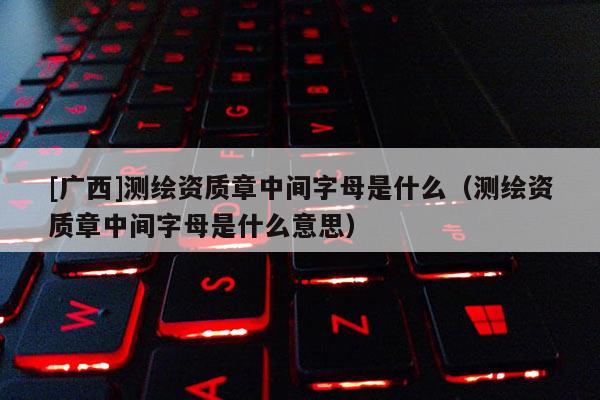 [廣西]測繪資質(zhì)章中間字母是什么（測繪資質(zhì)章中間字母是什么意思）