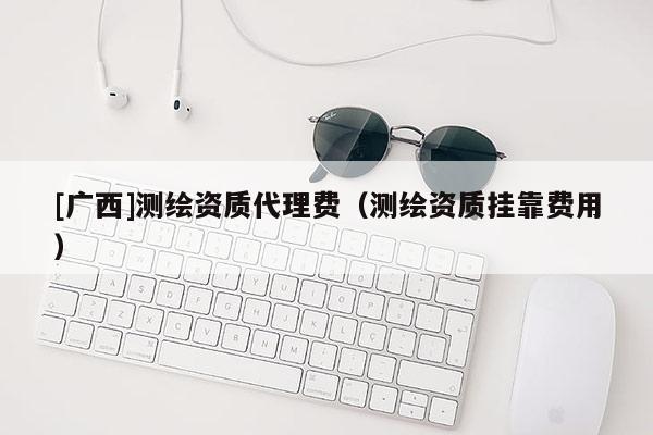 [廣西]測繪資質(zhì)代理費（測繪資質(zhì)掛靠費用）
