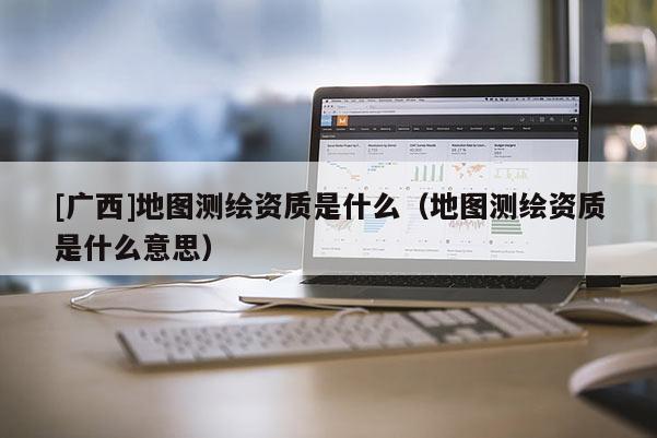 [廣西]地圖測(cè)繪資質(zhì)是什么（地圖測(cè)繪資質(zhì)是什么意思）
