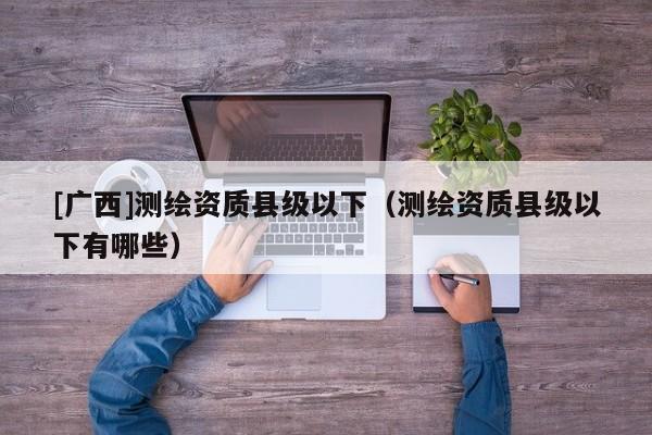 [廣西]測(cè)繪資質(zhì)縣級(jí)以下（測(cè)繪資質(zhì)縣級(jí)以下有哪些）