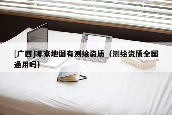 [廣西]哪家地圖有測繪資質(zhì)（測繪資質(zhì)全國通用嗎）