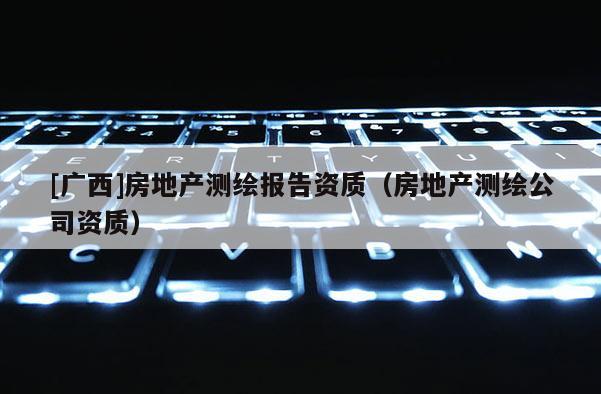 [廣西]房地產測繪報告資質（房地產測繪公司資質）