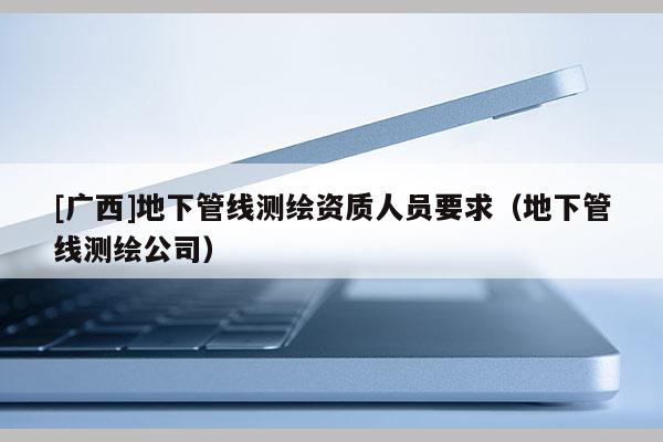[廣西]地下管線測(cè)繪資質(zhì)人員要求（地下管線測(cè)繪公司）
