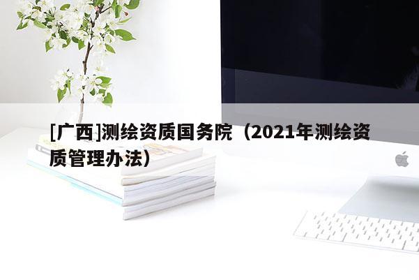 [廣西]測繪資質(zhì)國務(wù)院（2021年測繪資質(zhì)管理辦法）