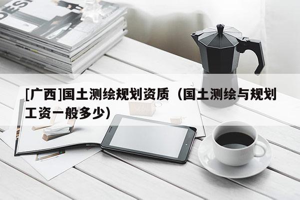 [廣西]國土測繪規(guī)劃資質(zhì)（國土測繪與規(guī)劃工資一般多少）