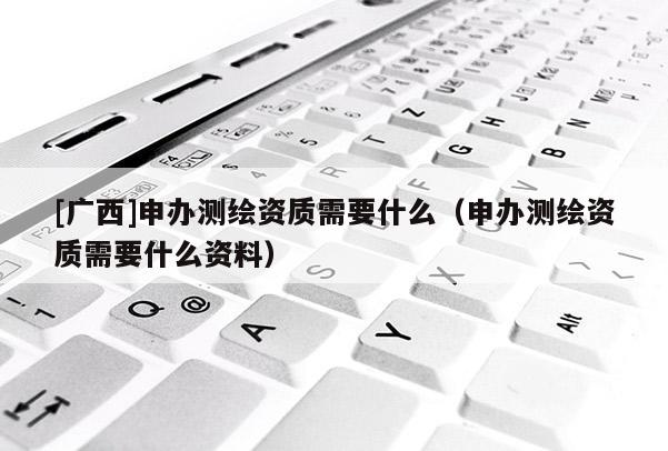 [廣西]申辦測繪資質(zhì)需要什么（申辦測繪資質(zhì)需要什么資料）