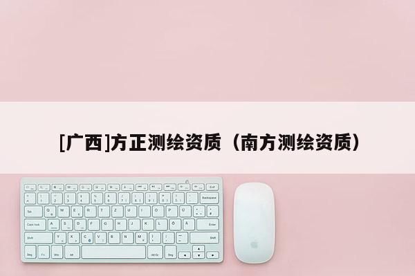 [廣西]方正測(cè)繪資質(zhì)（南方測(cè)繪資質(zhì)）