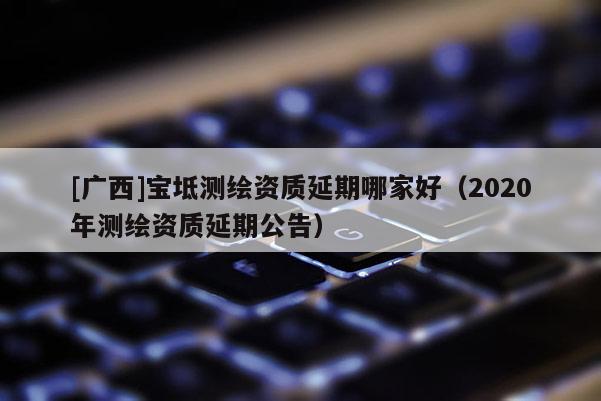 [廣西]寶坻測繪資質(zhì)延期哪家好（2020年測繪資質(zhì)延期公告）