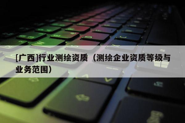 [廣西]行業(yè)測(cè)繪資質(zhì)（測(cè)繪企業(yè)資質(zhì)等級(jí)與業(yè)務(wù)范圍）